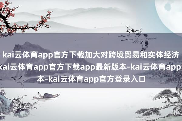 kai云体育app官方下载加大对跨境贸易和实体经济的援救力度-kai云体育app官方下载app最新版本-kai云体育app官方登录入口