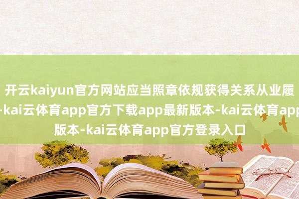 开云kaiyun官方网站应当照章依规获得关系从业履历或办事天赋-kai云体育app官方下载app最新版本-kai云体育app官方登录入口