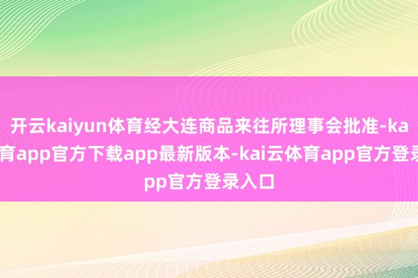 开云kaiyun体育经大连商品来往所理事会批准-kai云体育app官方下载app最新版本-kai云体育app官方登录入口
