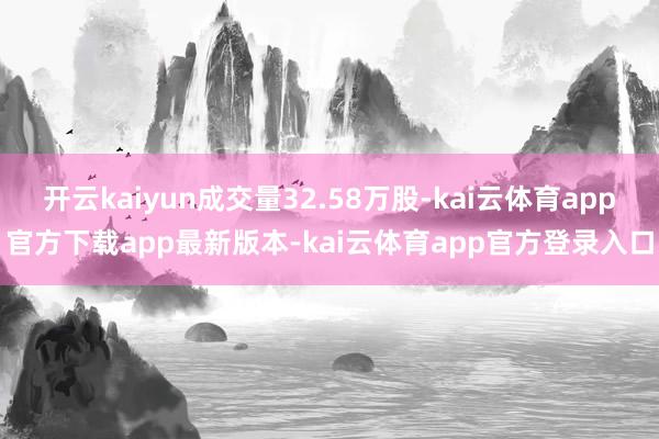 开云kaiyun成交量32.58万股-kai云体育app官方下载app最新版本-kai云体育app官方登录入口