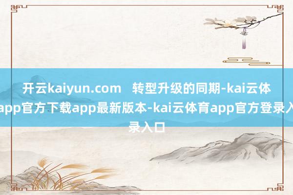 开云kaiyun.com   转型升级的同期-kai云体育app官方下载app最新版本-kai云体育app官方登录入口
