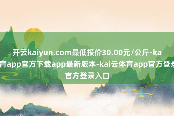 开云kaiyun.com最低报价30.00元/公斤-kai云体育app官方下载app最新版本-kai云体育app官方登录入口