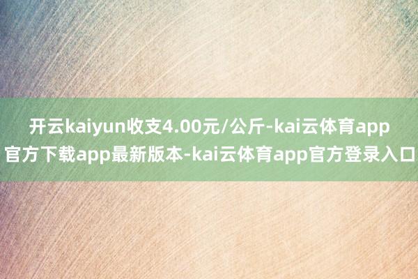 开云kaiyun收支4.00元/公斤-kai云体育app官方下载app最新版本-kai云体育app官方登录入口