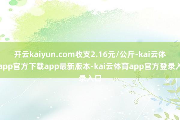 开云kaiyun.com收支2.16元/公斤-kai云体育app官方下载app最新版本-kai云体育app官方登录入口