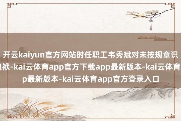 开云kaiyun官方网站时任职工韦秀斌对未按规章识别客户身份负有包袱-kai云体育app官方下载app最新版本-kai云体育app官方登录入口