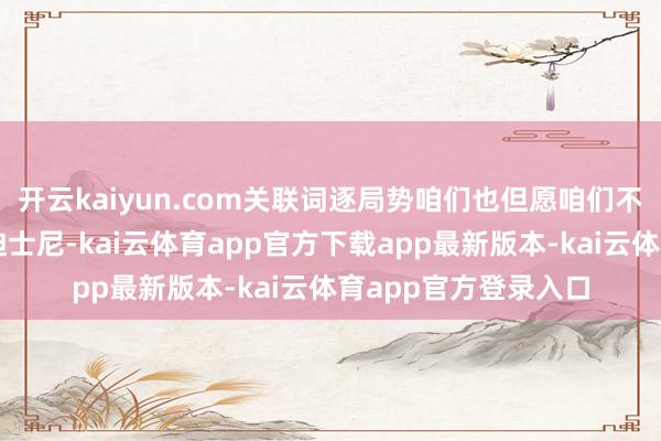 开云kaiyun.com关联词逐局势咱们也但愿咱们不再说要成为中国的迪士尼-kai云体育app官方下载app最新版本-kai云体育app官方登录入口