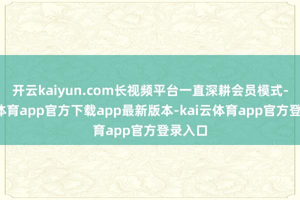 开云kaiyun.com长视频平台一直深耕会员模式-kai云体育app官方下载app最新版本-kai云体育app官方登录入口