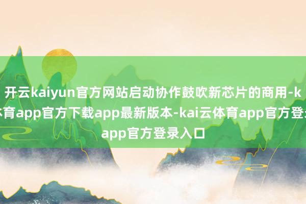 开云kaiyun官方网站启动协作鼓吹新芯片的商用-kai云体育app官方下载app最新版本-kai云体育app官方登录入口