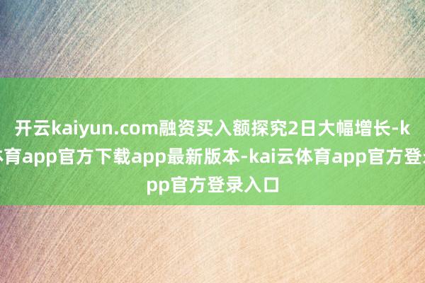 开云kaiyun.com融资买入额探究2日大幅增长-kai云体育app官方下载app最新版本-kai云体育app官方登录入口