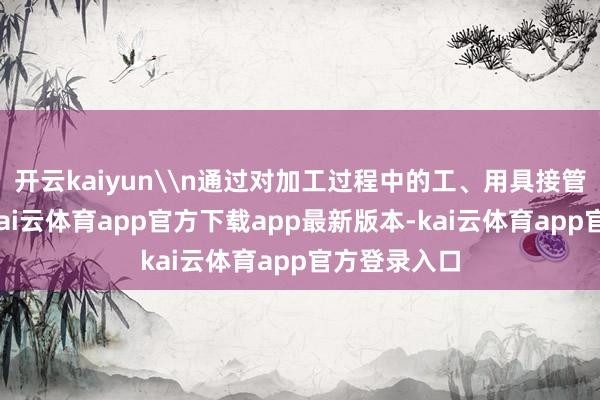 开云kaiyun\n通过对加工过程中的工、用具接管色标贬责-kai云体育app官方下载app最新版本-kai云体育app官方登录入口