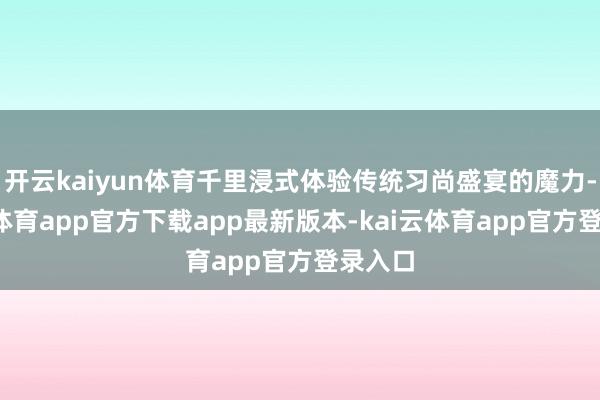 开云kaiyun体育千里浸式体验传统习尚盛宴的魔力-kai云体育app官方下载app最新版本-kai云体育app官方登录入口
