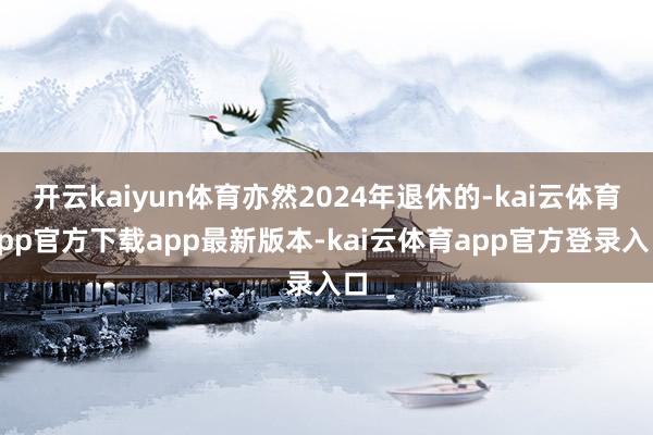 开云kaiyun体育亦然2024年退休的-kai云体育app官方下载app最新版本-kai云体育app官方登录入口
