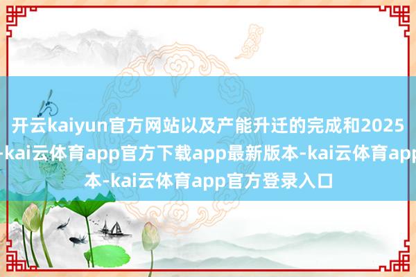 开云kaiyun官方网站以及产能升迁的完成和2025年运营的踏实-kai云体育app官方下载app最新版本-kai云体育app官方登录入口