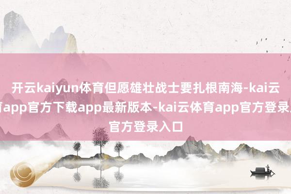 开云kaiyun体育但愿雄壮战士要扎根南海-kai云体育app官方下载app最新版本-kai云体育app官方登录入口