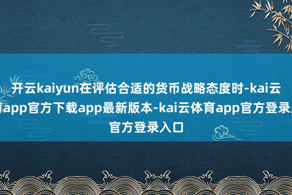 开云kaiyun在评估合适的货币战略态度时-kai云体育app官方下载app最新版本-kai云体育app官方登录入口