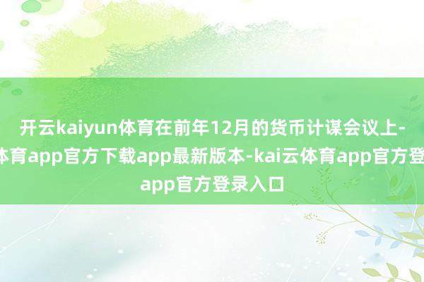 开云kaiyun体育　　在前年12月的货币计谋会议上-kai云体育app官方下载app最新版本-kai云体育app官方登录入口