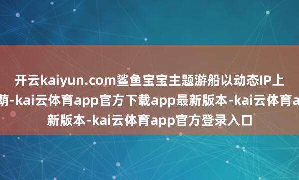 开云kaiyun.com鲨鱼宝宝主题游船以动态IP上演和海洋主题庇荫-kai云体育app官方下载app最新版本-kai云体育app官方登录入口