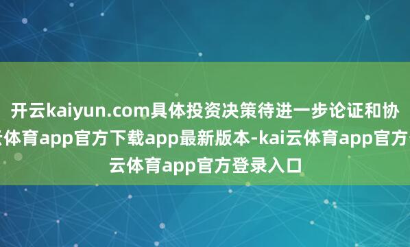 开云kaiyun.com具体投资决策待进一步论证和协商-kai云体育app官方下载app最新版本-kai云体育app官方登录入口