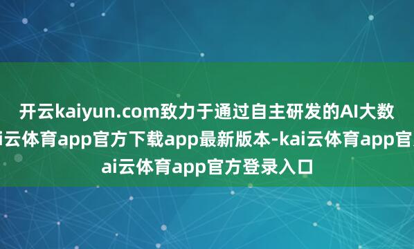 开云kaiyun.com致力于通过自主研发的AI大数据算法-kai云体育app官方下载app最新版本-kai云体育app官方登录入口