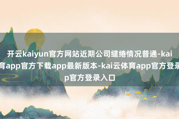 开云kaiyun官方网站近期公司缱绻情况普通-kai云体育app官方下载app最新版本-kai云体育app官方登录入口