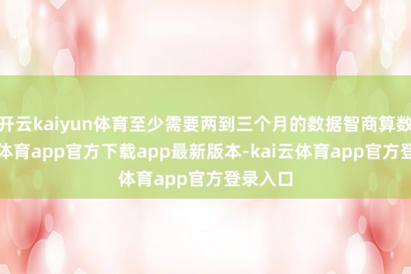 开云kaiyun体育至少需要两到三个月的数据智商算数-kai云体育app官方下载app最新版本-kai云体育app官方登录入口
