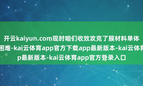 开云kaiyun.com现时咱们收效攻克了膜材料单体合成这一要道技巧困难-kai云体育app官方下载app最新版本-kai云体育app官方登录入口