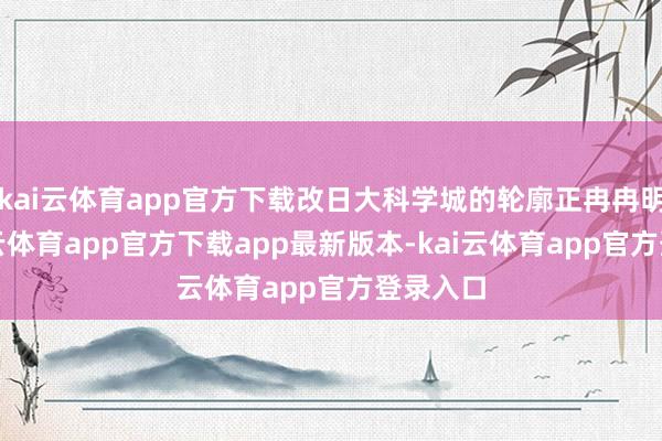 kai云体育app官方下载改日大科学城的轮廓正冉冉明晰-kai云体育app官方下载app最新版本-kai云体育app官方登录入口