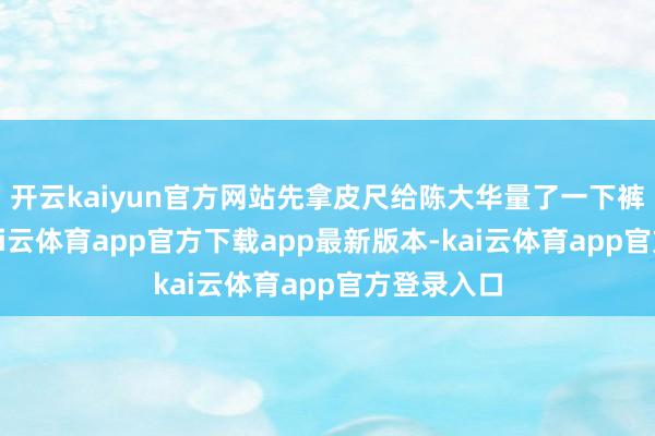 开云kaiyun官方网站先拿皮尺给陈大华量了一下裤腰高度-kai云体育app官方下载app最新版本-kai云体育app官方登录入口