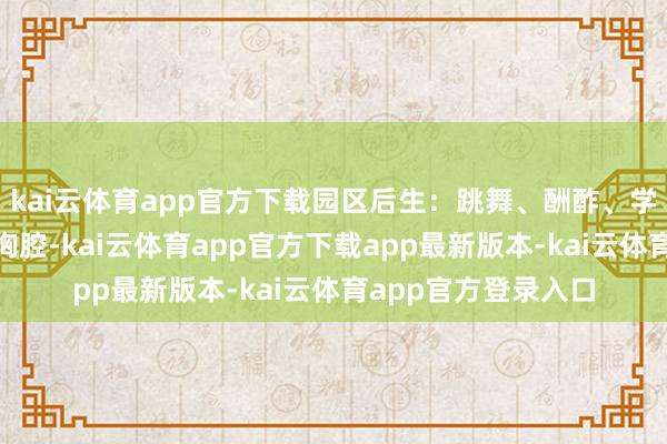 kai云体育app官方下载园区后生：跳舞、酬酢、学手段“气味推进到胸腔-kai云体育app官方下载app最新版本-kai云体育app官方登录入口