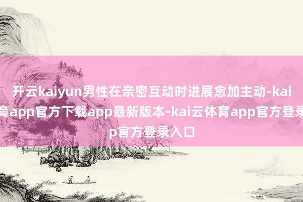 开云kaiyun男性在亲密互动时进展愈加主动-kai云体育app官方下载app最新版本-kai云体育app官方登录入口