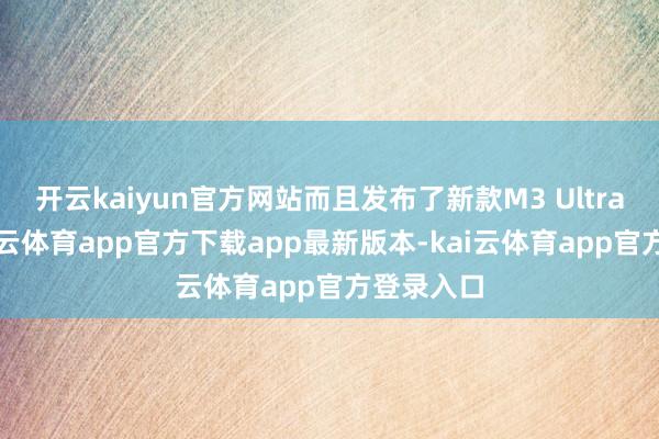 开云kaiyun官方网站而且发布了新款M3 Ultra芯片-kai云体育app官方下载app最新版本-kai云体育app官方登录入口