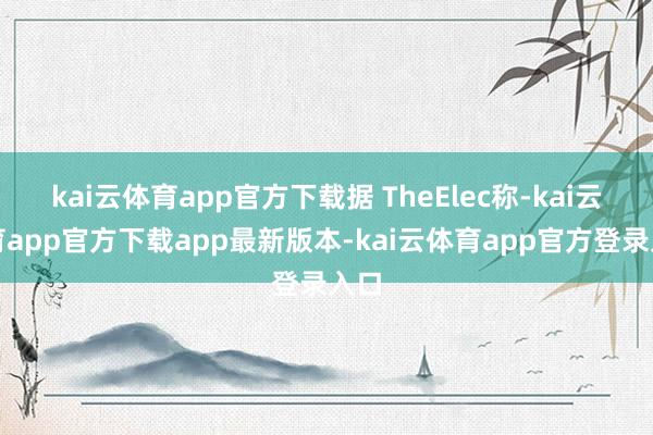 kai云体育app官方下载据 TheElec称-kai云体育app官方下载app最新版本-kai云体育app官方登录入口