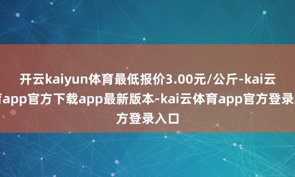 开云kaiyun体育最低报价3.00元/公斤-kai云体育app官方下载app最新版本-kai云体育app官方登录入口