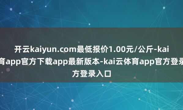 开云kaiyun.com最低报价1.00元/公斤-kai云体育app官方下载app最新版本-kai云体育app官方登录入口