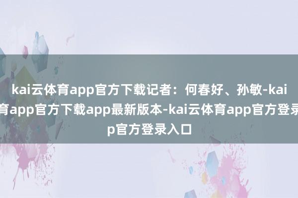 kai云体育app官方下载记者：何春好、孙敏-kai云体育app官方下载app最新版本-kai云体育app官方登录入口