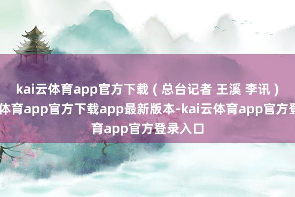 kai云体育app官方下载 ( 总台记者 王溪 李讯 ) -kai云体育app官方下载app最新版本-kai云体育app官方登录入口