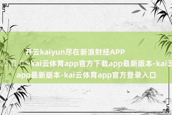 开云kaiyun尽在新浪财经APP            													-kai云体育app官方下载app最新版本-kai云体育app官方登录入口