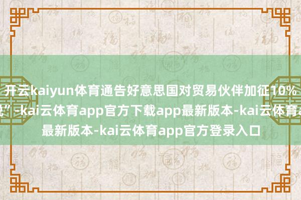 开云kaiyun体育通告好意思国对贸易伙伴加征10%的“最低基准关税”-kai云体育app官方下载app最新版本-kai云体育app官方登录入口
