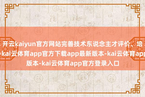 开云kaiyun官方网站完善技术东说念主才评价、培养、激发机制-kai云体育app官方下载app最新版本-kai云体育app官方登录入口