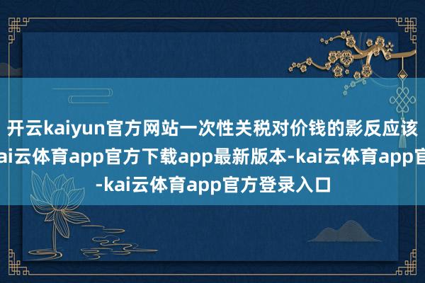开云kaiyun官方网站一次性关税对价钱的影反应该是暂时的-kai云体育app官方下载app最新版本-kai云体育app官方登录入口
