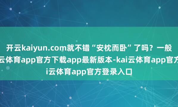 开云kaiyun.com就不错“安枕而卧”了吗？一般来说-kai云体育app官方下载app最新版本-kai云体育app官方登录入口