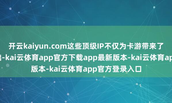 开云kaiyun.com这些顶级IP不仅为卡游带来了普遍的粉丝基础-kai云体育app官方下载app最新版本-kai云体育app官方登录入口