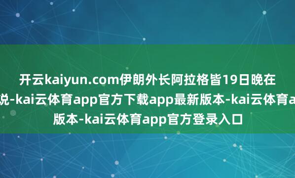 开云kaiyun.com　　伊朗外长阿拉格皆19日晚在外交媒体上发文说-kai云体育app官方下载app最新版本-kai云体育app官方登录入口