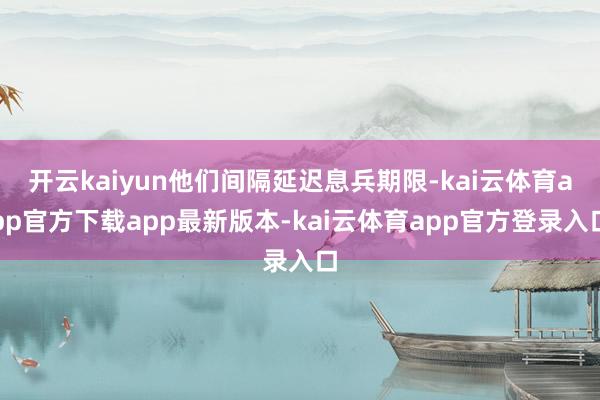 开云kaiyun他们间隔延迟息兵期限-kai云体育app官方下载app最新版本-kai云体育app官方登录入口