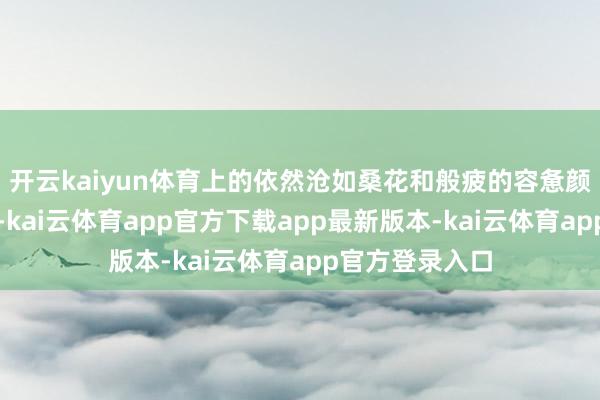 开云kaiyun体育上的依然沧如桑花和般疲的容惫颜渐温暖渐质显-kai云体育app官方下载app最新版本-kai云体育app官方登录入口