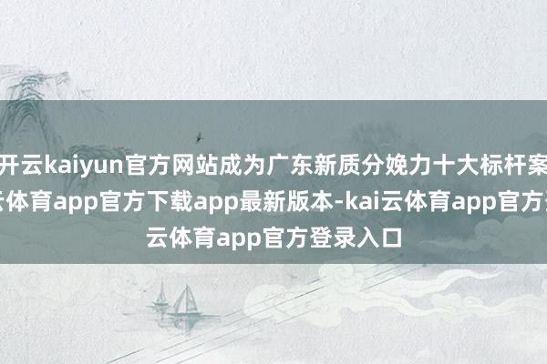 开云kaiyun官方网站成为广东新质分娩力十大标杆案例-kai云体育app官方下载app最新版本-kai云体育app官方登录入口
