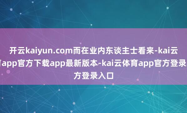 开云kaiyun.com而在业内东谈主士看来-kai云体育app官方下载app最新版本-kai云体育app官方登录入口