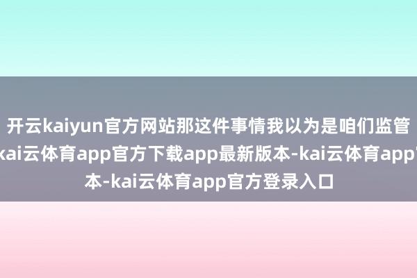 开云kaiyun官方网站那这件事情我以为是咱们监管层思看到的-kai云体育app官方下载app最新版本-kai云体育app官方登录入口