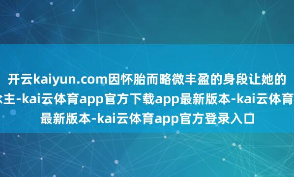 开云kaiyun.com因怀胎而略微丰盈的身段让她的弧线愈加迷东说念主-kai云体育app官方下载app最新版本-kai云体育app官方登录入口