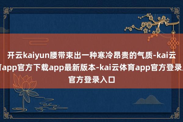 开云kaiyun腰带束出一种寒冷昂贵的气质-kai云体育app官方下载app最新版本-kai云体育app官方登录入口